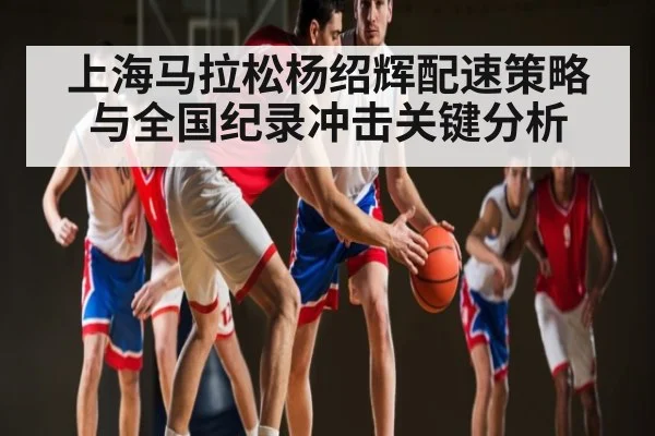 上海马拉松杨绍辉配速策略与全国纪录冲击关键分析